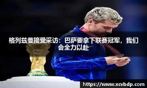 格列兹曼接受采访：巴萨要拿下联赛冠军，我们会全力以赴
